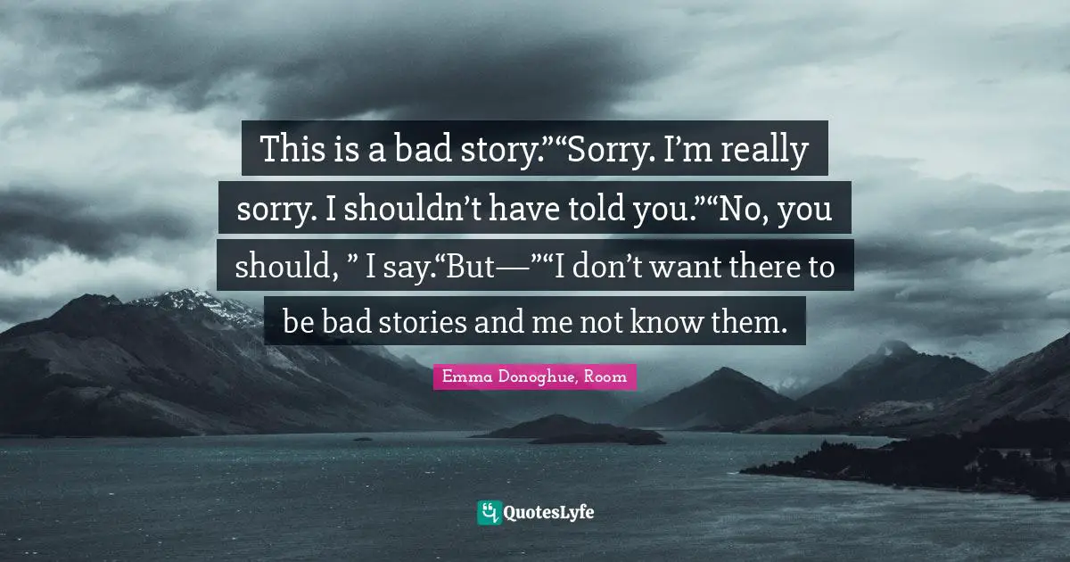 This is a bad story.”“Sorry. I’m really sorry. I shouldn’t have told you.”“No, you should, ” I say.“But—”“I don’t want there to be bad stories and me not know them.
