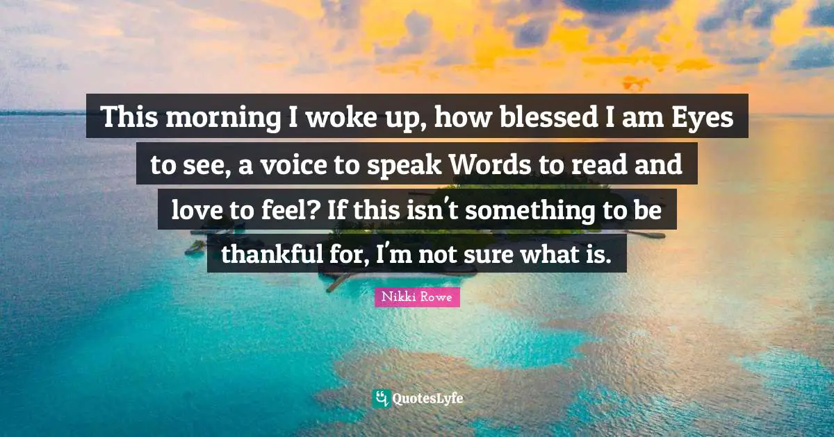 This morning I woke up, how blessed I am Eyes to see, a voice to speak Words to read and love to feel? If this isn't something to be thankful for, I'm not sure what is.