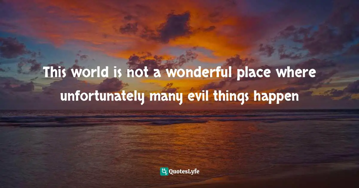 This world is not a wonderful place where unfortunately many evil things happen