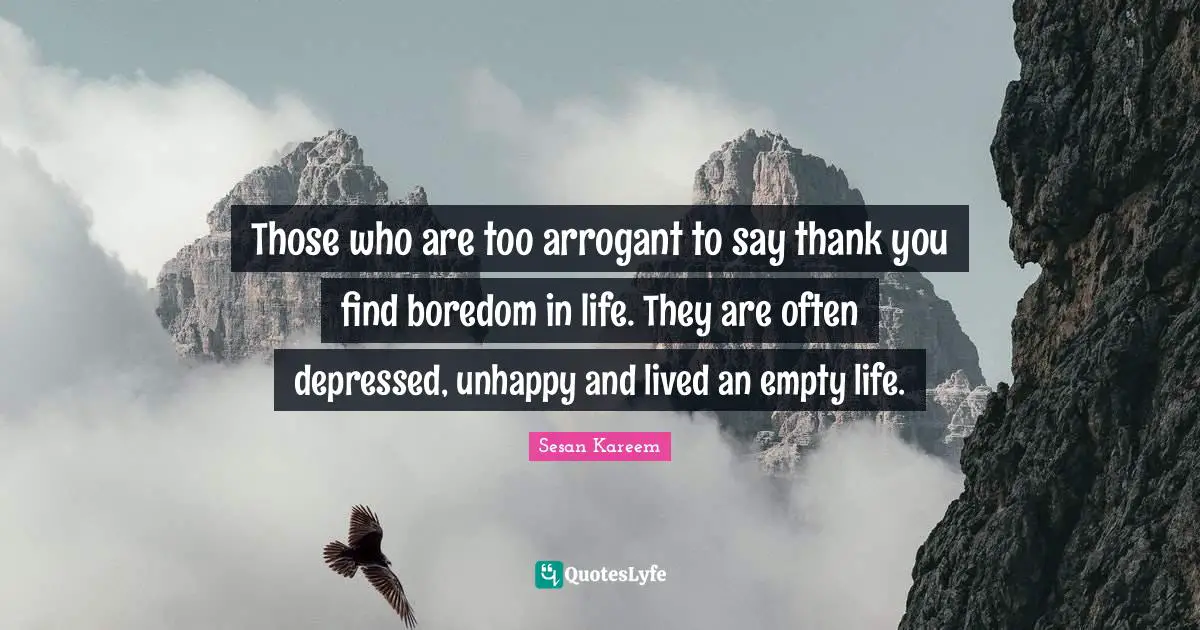 Those who are too arrogant to say thank you find boredom in life. They are often depressed, unhappy and lived an empty life.