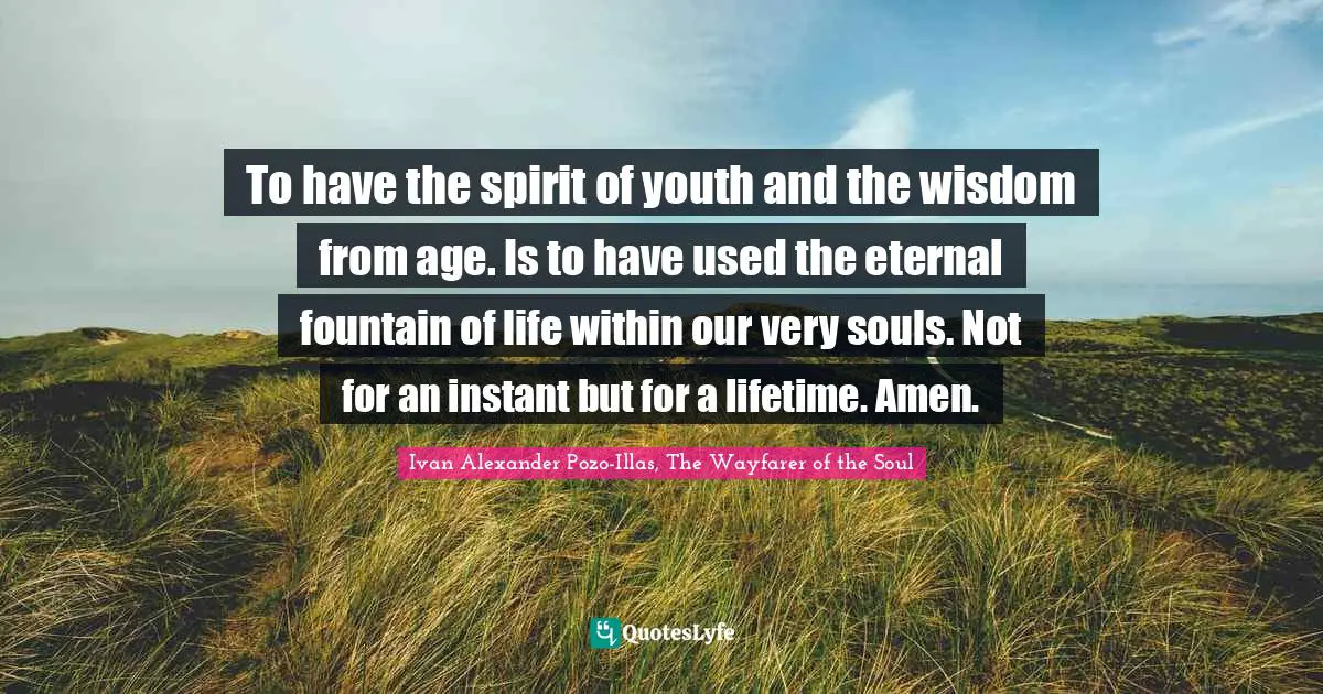 Ivan Alexander Pozo-Illas, The Wayfarer Of The Soul Quotes: "To have the spirit of youth and the wisdom from age. Is to have used the eternal fountain of life within our very souls. Not for an instant but for a lifetime. Amen."