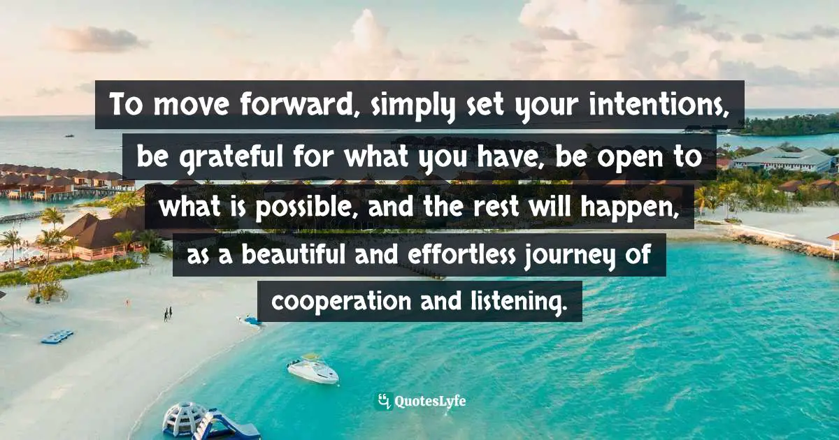 To move forward, simply set your intentions, be grateful for what you have, be open to what is possible, and the rest will happen, as a beautiful and effortless journey of cooperation and listening.