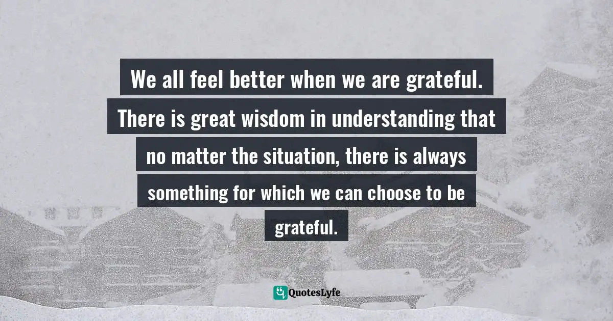 We all feel better when we are grateful. There is great wisdom in understanding that no matter the situation, there is always something for which we can choose to be grateful.