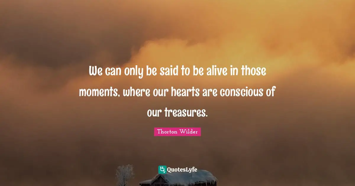 We can only be said to be alive in those moments, where our hearts are conscious of our treasures.