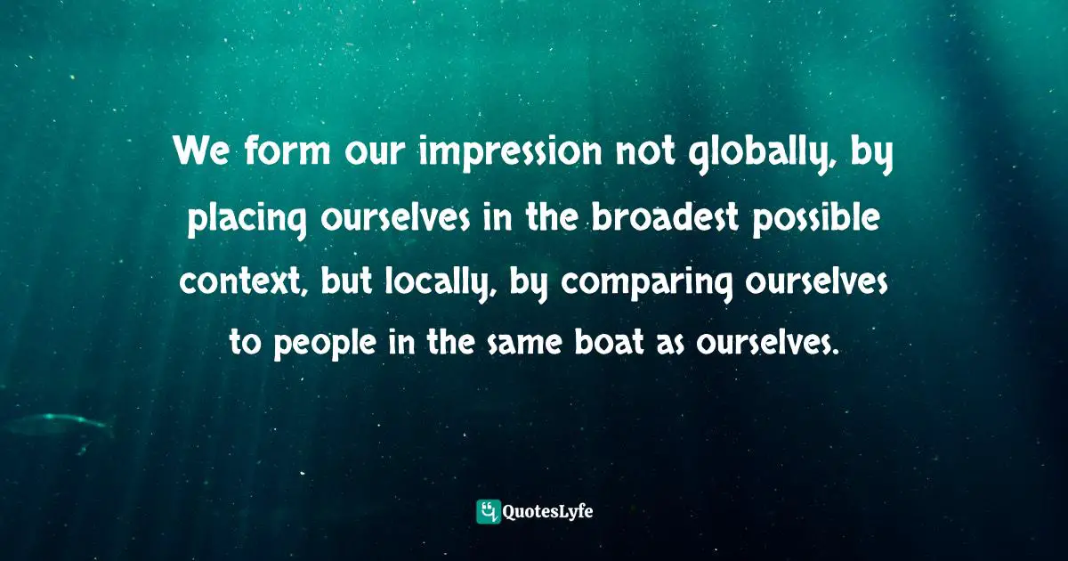 We form our impression not globally, by placing ourselves in the broadest possible context, but locally, by comparing ourselves to people in the same boat as ourselves.