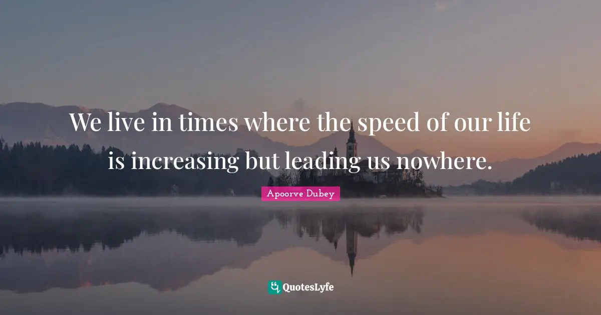 We live in times where the speed of our life is increasing but leading us nowhere.