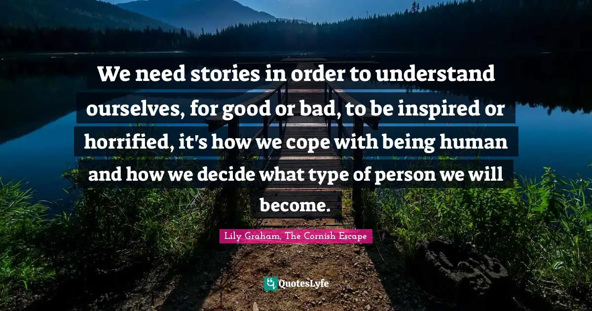 We need stories in order to understand ourselves, for good or bad, to be inspired or horrified, it's how we cope with being human and how we decide what type of person we will become.