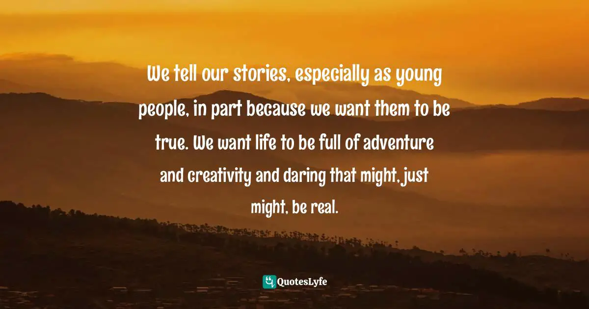We tell our stories, especially as young people, in part because we want them to be true. We want life to be full of adventure and creativity and daring that might, just might, be real.