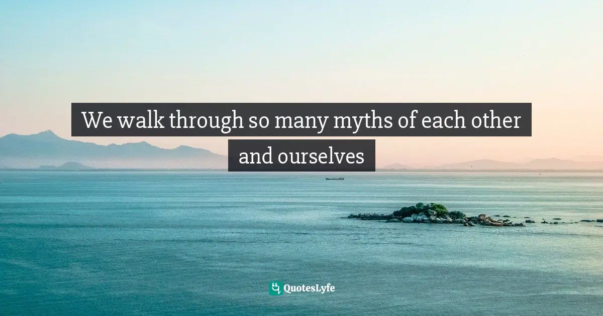 We walk through so many myths of each other and ourselves