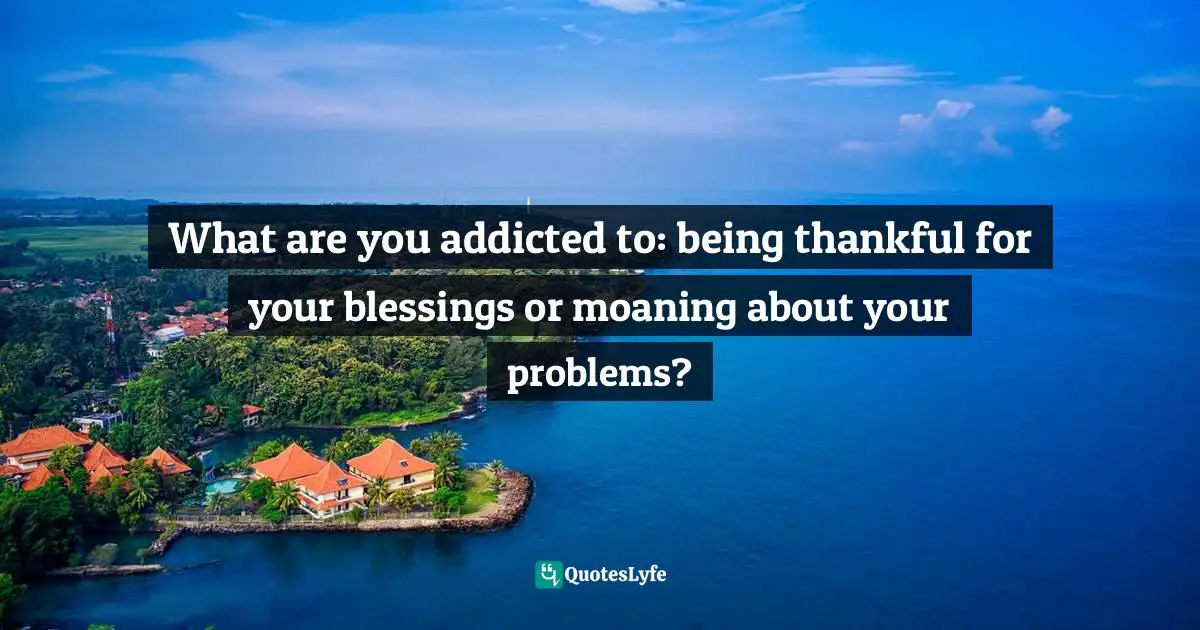 Gratitude Attitude Quotes: "What are you addicted to: being thankful for your blessings or moaning about your problems?"