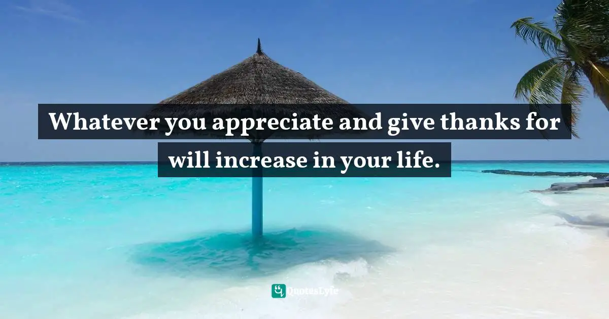 Whatever you appreciate and give thanks for will increase in your life.