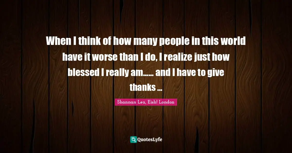 When I think of how many people in this world have it worse than I do, I realize just how blessed I really am...... and I have to give thanks ...