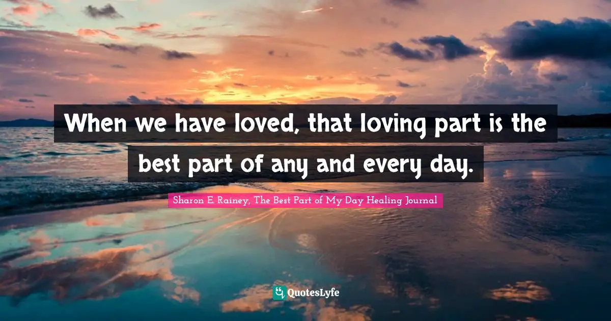 When we have loved, that loving part is the best part of any and every day.