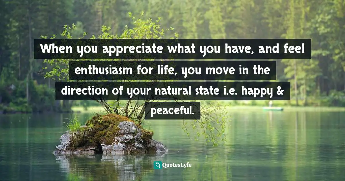When you appreciate what you have, and feel enthusiasm for life, you move in the direction of your natural state i.e. happy & peaceful.