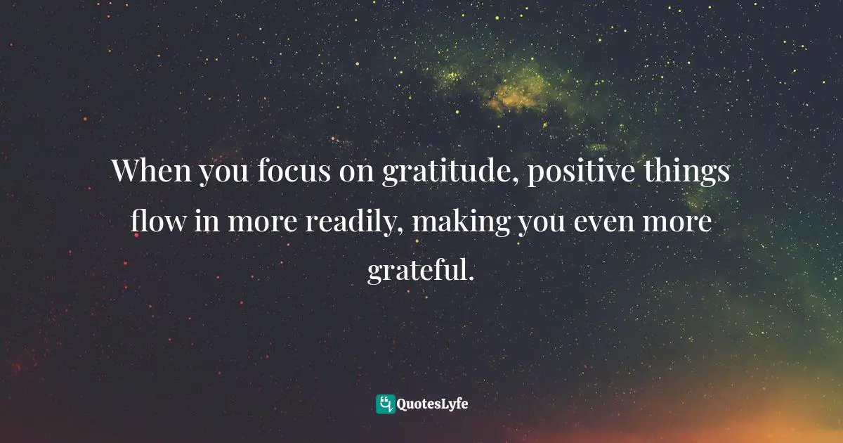 When you focus on gratitude, positive things flow in more readily, making you even more grateful.