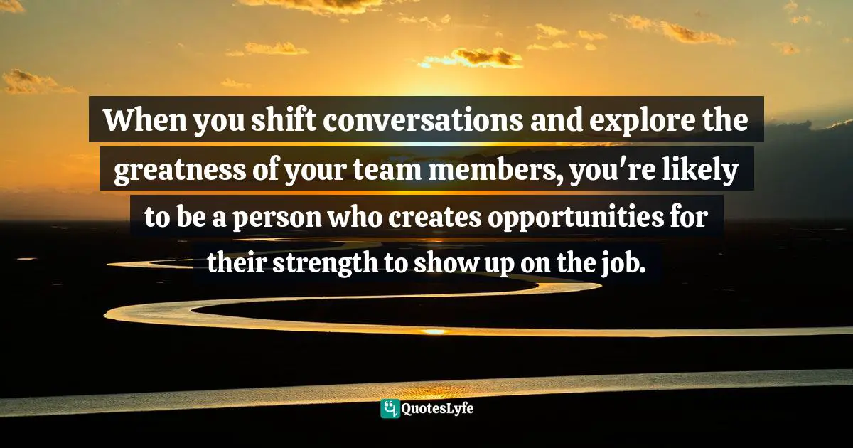 When you shift conversations and explore the greatness of your team members, you're likely to be a person who creates opportunities for their strength to show up on the job.