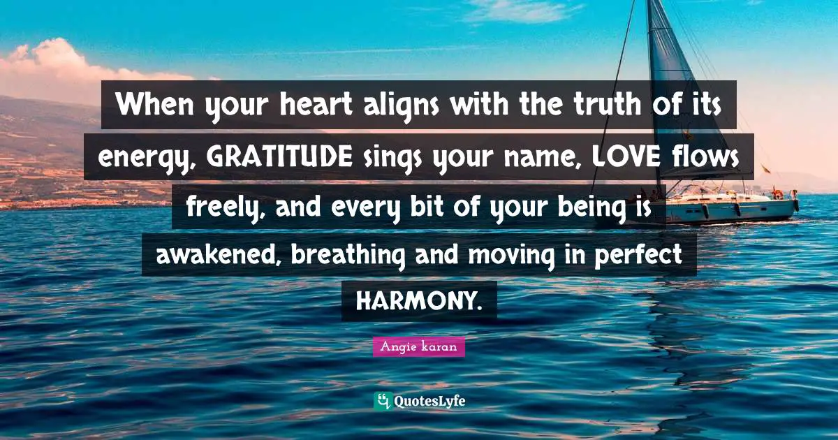 When your heart aligns with the truth of its energy, GRATITUDE sings your name, LOVE flows freely, and every bit of your being is awakened, breathing and moving in perfect HARMONY.