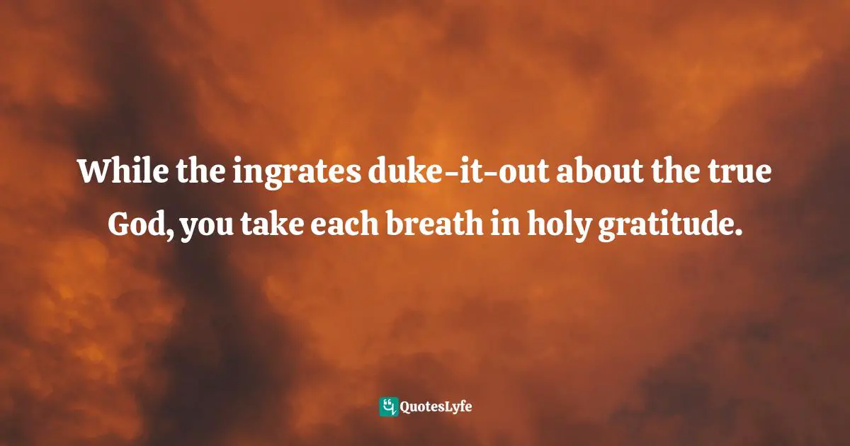 While the ingrates duke-it-out about the true God, you take each breath in holy gratitude.