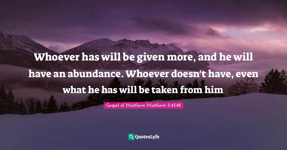 Whoever has will be given more, and he will have an abundance. Whoever doesn't have, even what he has will be taken from him