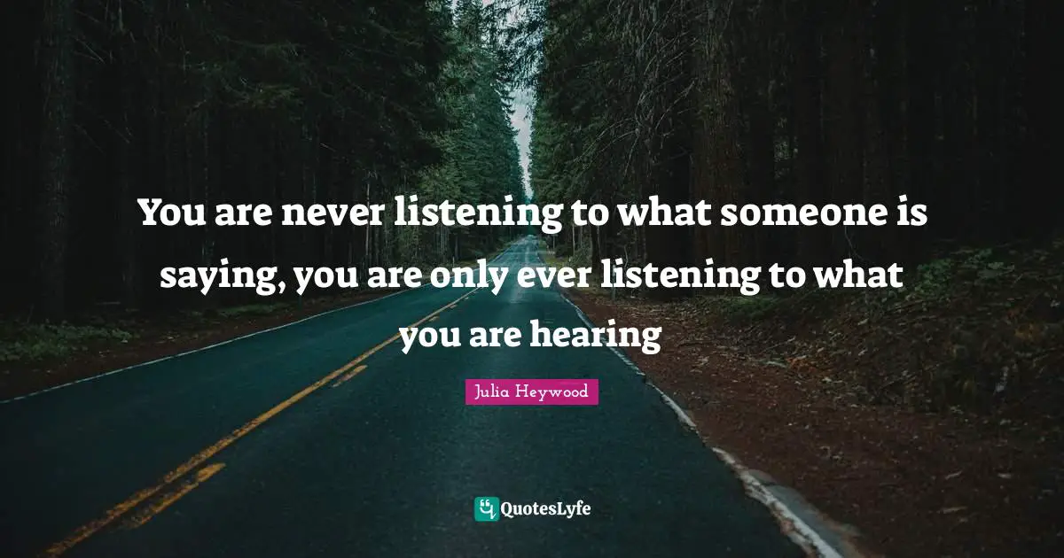 You are never listening to what someone is saying, you are only ever listening to what you are hearing