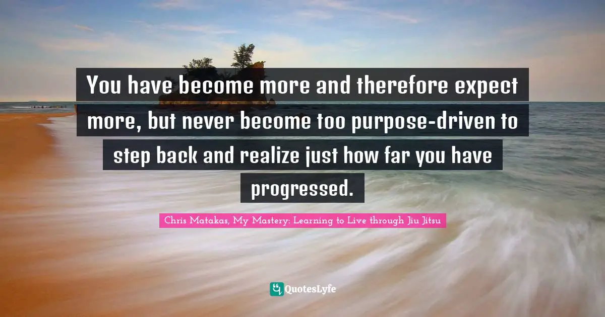 You have become more and therefore expect more, but never become too purpose-driven to step back and realize just how far you have progressed.