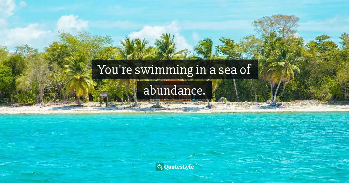 You're swimming in a sea of abundance.