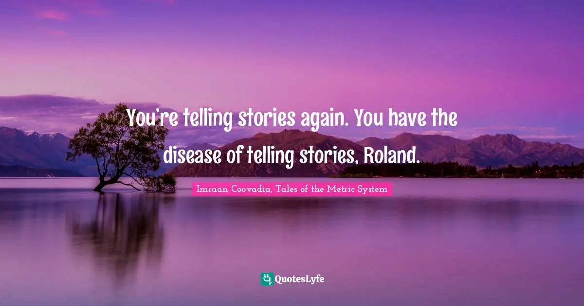 You’re telling stories again. You have the disease of telling stories, Roland.