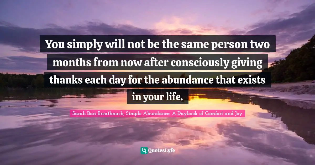You simply will not be the same person two months from now after consciously giving thanks each day for the abundance that exists in your life.