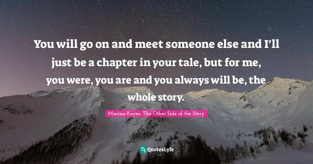 You will go on and meet someone else and I'll just be a chapter in your tale, but for me, you were, you are and you always will be, the whole story.