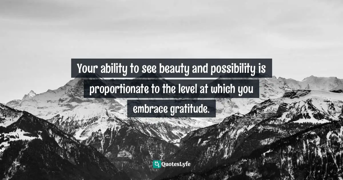 Your ability to see beauty and possibility is proportionate to the level at which you embrace gratitude.