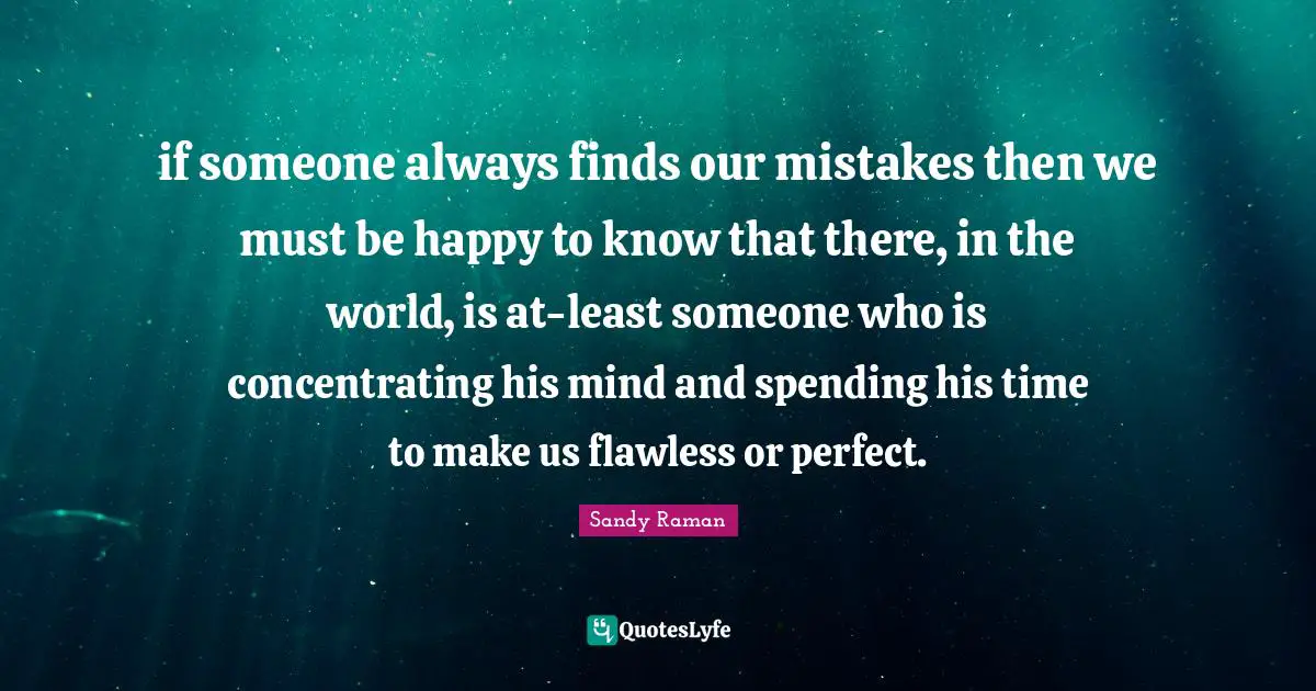 if someone always finds our mistakes then we must be happy to know that there, in the world, is at-least someone who is concentrating his mind and spending his time to make us flawless or perfect.