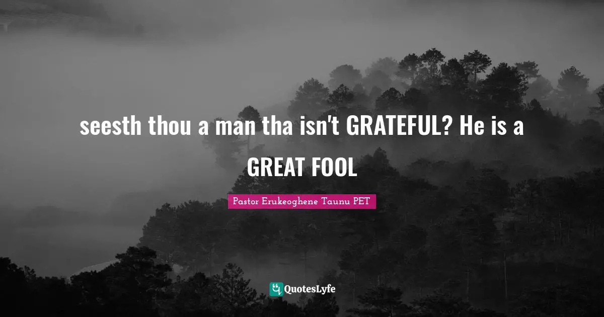 seesth thou a man tha isn't GRATEFUL? He is a GREAT FOOL