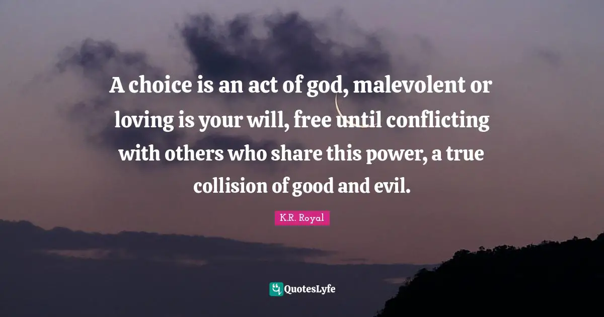 A choice is an act of god, malevolent or loving is your will, free until conflicting with others who share this power, a true collision of good and evil.