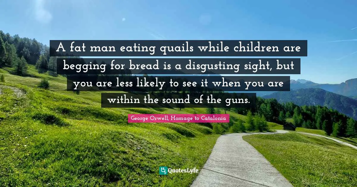 A fat man eating quails while children are begging for bread is a disgusting sight, but you are less likely to see it when you are within the sound of the guns.