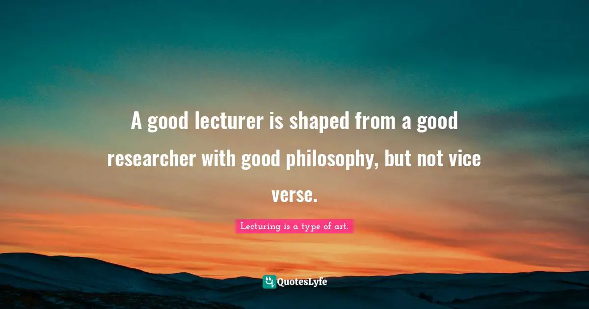 A good lecturer is shaped from a good researcher with good philosophy, but not vice verse.