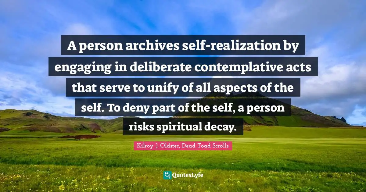 Kilroy J. Oldster, Dead Toad Scrolls Quotes: A person archives self-realization by engaging in deliberate contemplative acts that serve to unify of all aspects of the self. To deny part of the self, a person risks spiritual decay.