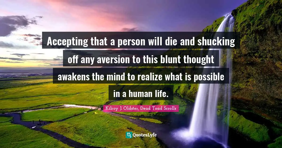 Accepting that a person will die and shucking off any aversion to this blunt thought awakens the mind to realize what is possible in a human life.