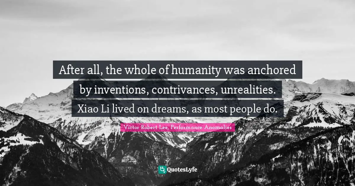 After all, the whole of humanity was anchored by inventions, contrivances, unrealities. Xiao Li lived on dreams, as most people do.