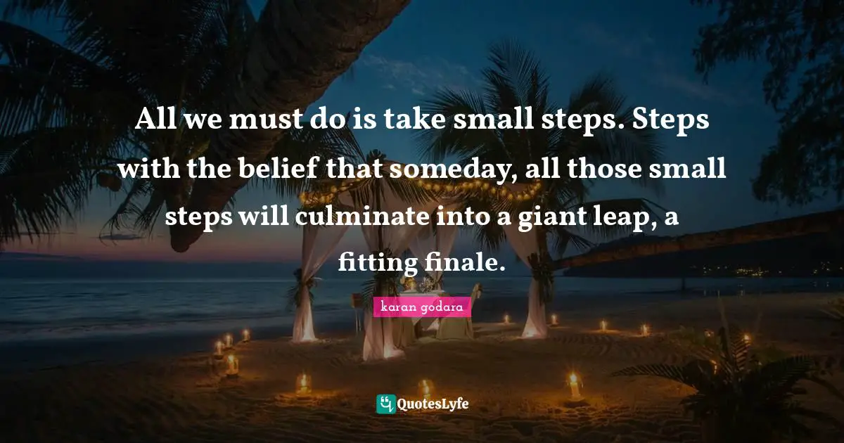 All we must do is take small steps. Steps with the belief that someday, all those small steps will culminate into a giant leap, a fitting finale.