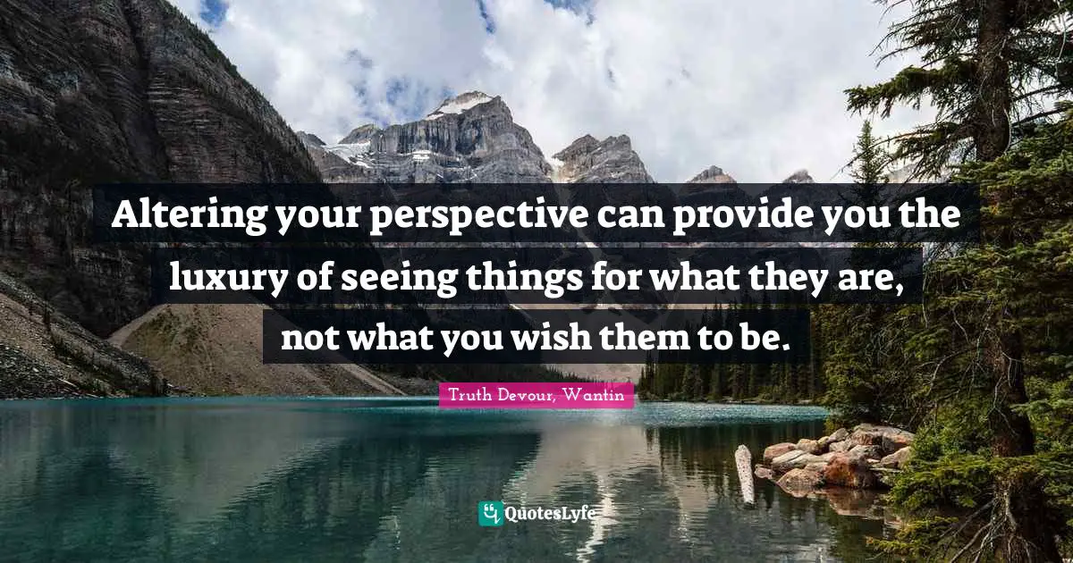 Altering your perspective can provide you the luxury of seeing things for what they are, not what you wish them to be.