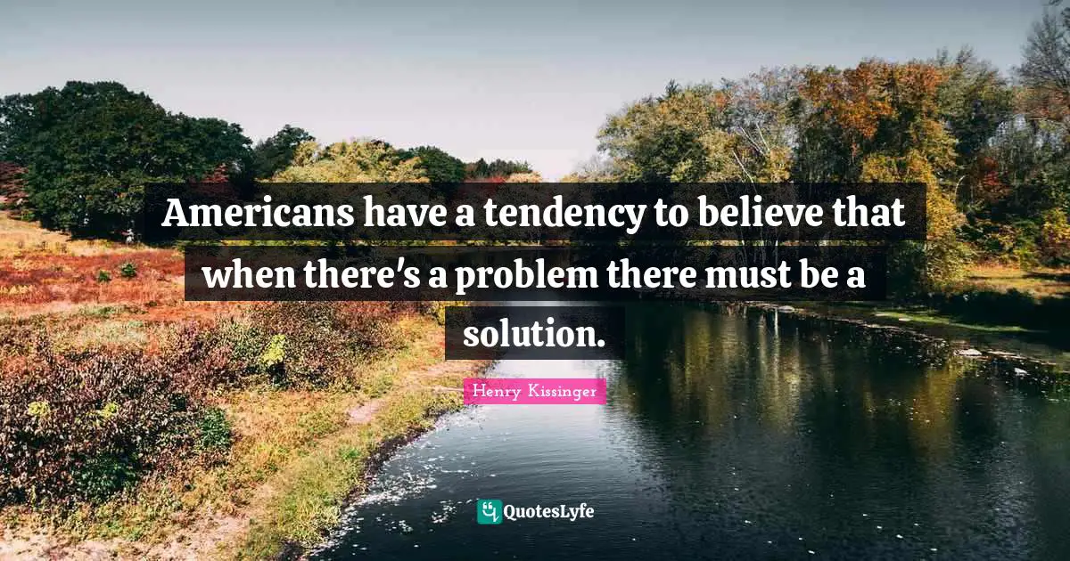 Henry Kissinger Quotes: Americans have a tendency to believe that when there's a problem there must be a solution.