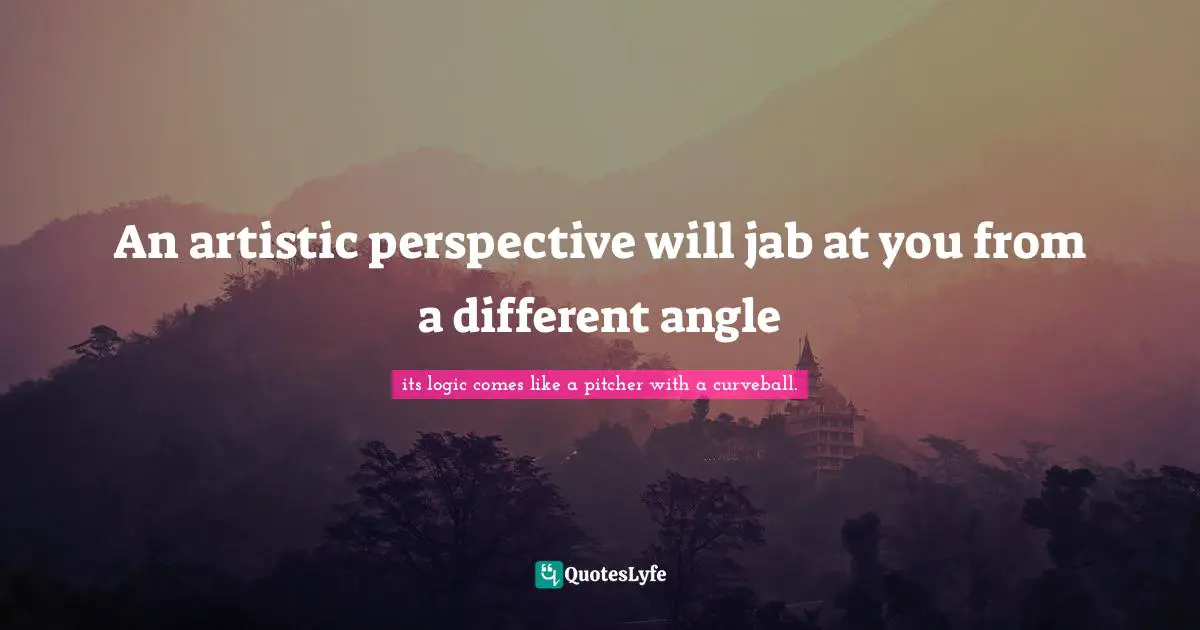 An artistic perspective will jab at you from a different angle