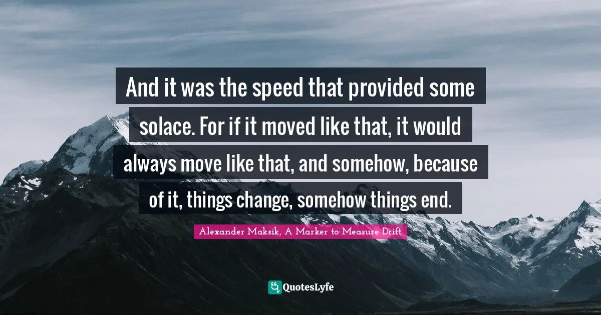 And it was the speed that provided some solace. For if it moved like that, it would always move like that, and somehow, because of it, things change, somehow things end.
