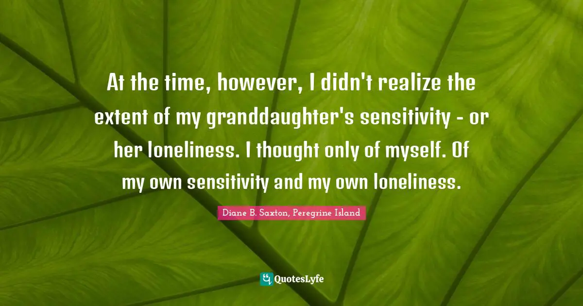 At the time, however, I didn't realize the extent of my granddaughter's sensitivity - or her loneliness. I thought only of myself. Of my own sensitivity and my own loneliness.