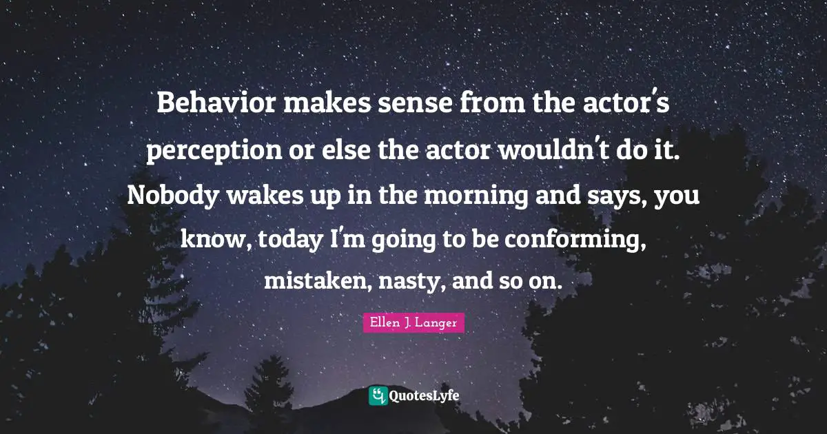 Behavior makes sense from the actor's perception or else the actor wouldn't do it. Nobody wakes up in the morning and says, you know, today I'm going to be conforming, mistaken, nasty, and so on.