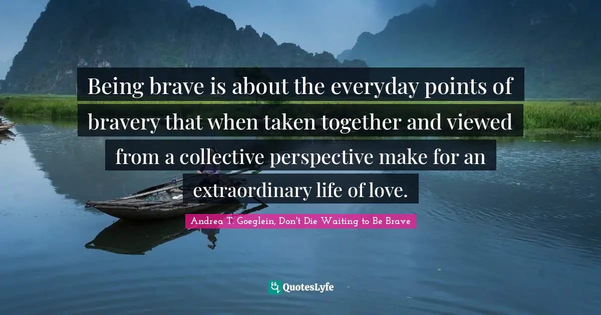 Being brave is about the everyday points of bravery that when taken together and viewed from a collective perspective make for an extraordinary life of love.