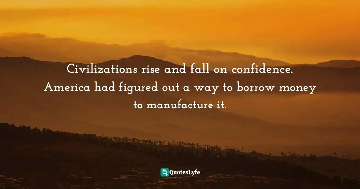 Civilizations rise and fall on confidence. America had figured out a way to borrow money to manufacture it.