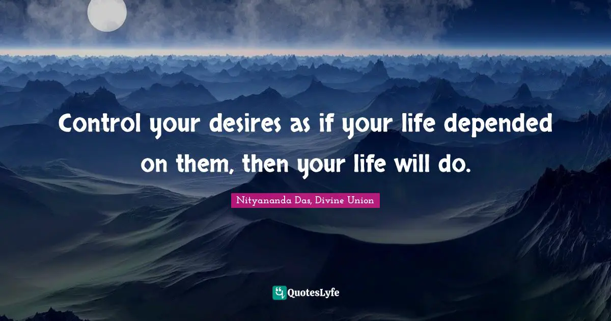 Control your desires as if your life depended on them, then your life will do.