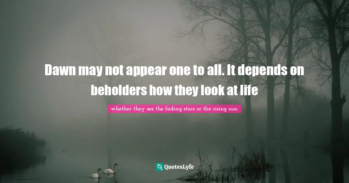 Dawn may not appear one to all. It depends on beholders how they look at life
