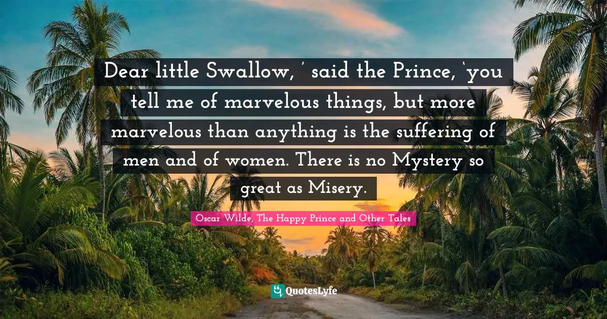 Dear little Swallow, ’ said the Prince, ‘you tell me of marvelous things, but more marvelous than anything is the suffering of men and of women. There is no Mystery so great as Misery.
